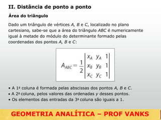 Área do triângulo
Dado um triângulo de vértices A, B e C, localizado no plano
cartesiano, sabe-se que a área do triângulo ABC é numericamente
igual à metade do módulo do determinante formado pelas
coordenadas dos pontos A, B e C:
• A 1a coluna é formada pelas abscissas dos pontos A, B e C.
 A 2a coluna, pelos valores das ordenadas y desses pontos.
• Os elementos das entradas da 3a coluna são iguais a 1.
GEOMETRIA ANALÍTICA – DISTÂNCIAS
II. Distância de ponto a ponto
GEOMETRIA ANALÍTICA – PROF VANKS
 