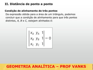 Da expressão obtida para a área de um triângulo, podemos
concluir que a condição de alinhamento para que três pontos
distintos, A, B e C, estejam alinhados é:
GEOMETRIA ANALÍTICA – DISTÂNCIAS
II. Distância de ponto a ponto
Condição de alinhamento de três pontos
GEOMETRIA ANALÍTICA – PROF VANKS
 