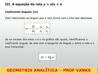 Coeficiente ângular (m)
Está relacionado ao ângulo que a reta forma com o eixo das abscissas.
Se as escalas dos eixos x e y no gráfico são iguais, identificamos o
coeficiente angular da reta com a tangente do ângulo  entre a reta e o
eixo horizontal:
III. A equação da reta y = mx + n
GEOMETRIA ANALÍTICA – DISTÂNCIASGEOMETRIA ANALÍTICA – PROF VANKS
 