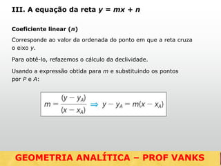 Coeficiente linear (n)
Corresponde ao valor da ordenada do ponto em que a reta cruza
o eixo y.
Para obtê-lo, refazemos o cálculo da declividade.
Usando a expressão obtida para m e substituindo os pontos
por P e A:
III. A equação da reta y = mx + n
GEOMETRIA ANALÍTICA – DISTÂNCIASGEOMETRIA ANALÍTICA – PROF VANKS
 