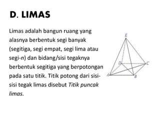 D. LIMAS
Limas adalah bangun ruang yang
alasnya berbentuk segi banyak
(segitiga, segi empat, segi lima atau
segi-n) dan bidang/sisi tegaknya
berbentuk segitiga yang berpotongan
pada satu titik. Titik potong dari sisi-
sisi tegak limas disebut Titik puncak
limas.
 