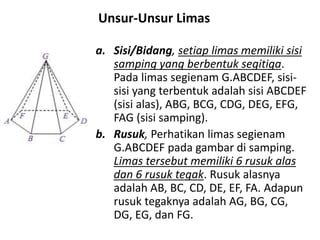 a. Sisi/Bidang, setiap limas memiliki sisi
samping yang berbentuk segitiga.
Pada limas segienam G.ABCDEF, sisi-
sisi yang terbentuk adalah sisi ABCDEF
(sisi alas), ABG, BCG, CDG, DEG, EFG,
FAG (sisi samping).
b. Rusuk, Perhatikan limas segienam
G.ABCDEF pada gambar di samping.
Limas tersebut memiliki 6 rusuk alas
dan 6 rusuk tegak. Rusuk alasnya
adalah AB, BC, CD, DE, EF, FA. Adapun
rusuk tegaknya adalah AG, BG, CG,
DG, EG, dan FG.
Unsur-Unsur Limas
 