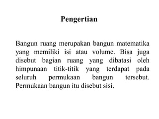 Pengertian
Bangun ruang merupakan bangun matematika
yang memiliki isi atau volume. Bisa juga
disebut bagian ruang yang dibatasi oleh
himpunaan titik-titik yang terdapat pada
seluruh permukaan bangun tersebut.
Permukaan bangun itu disebut sisi.
 
