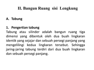 II. Bangun Ruang sisi Lengkung
A. Tabung
1. Pengertian tabung
Tabung atau silinder adalah bangun ruang tiga
dimensi yang dibentuk oleh dua buah lingkaran
identik yang sejajar dan sebuah persegi panjang yang
mengelilingi kedua lingkaran tersebut. Sehingga
jaring-jaring tabung terdiri dari dua buah lingkaran
dan sebuah persegi panjang.
 