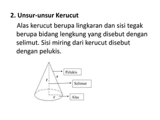 2. Unsur-unsur Kerucut
Alas kerucut berupa lingkaran dan sisi tegak
berupa bidang lengkung yang disebut dengan
selimut. Sisi miring dari kerucut disebut
dengan pelukis.
Alas
Pelukis
Selimut
 