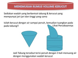 Sediakan wadah yang berbentuk tabung & kerucut yang
mempunyai jari-jari dan tinggi yang sama
Isilah kerucut dengan air sampai penuh, kemudian tuangkan pada
pada tabung!! Lihat Percobaannya
Jadi Tabung tersebut terisi penuh dengan 3 kali menuang air
dengan menggunakan wadah kerucut
 