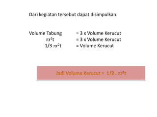 Dari kegiatan tersebut dapat disimpulkan:
Volume Tabung = 3 x Volume Kerucut
r2t = 3 x Volume Kerucut
1/3 r2t = Volume Kerucut
 