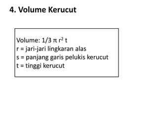 4. Volume Kerucut
Volume: 1/3 π r2 t
r = jari-jari lingkaran alas
s = panjang garis pelukis kerucut
t = tinggi kerucut
 