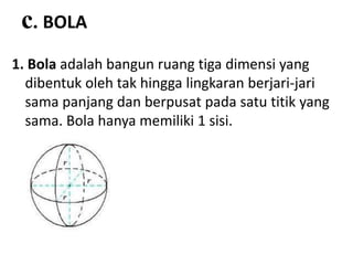 c. BOLA
1. Bola adalah bangun ruang tiga dimensi yang
dibentuk oleh tak hingga lingkaran berjari-jari
sama panjang dan berpusat pada satu titik yang
sama. Bola hanya memiliki 1 sisi.
 