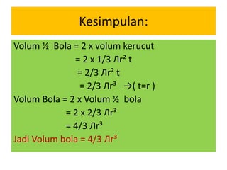 Kesimpulan:
Volum ½ Bola = 2 x volum kerucut
= 2 x 1/3 Лr² t
= 2/3 Лr² t
= 2/3 Лr³ →( t=r )
Volum Bola = 2 x Volum ½ bola
= 2 x 2/3 Лr³
= 4/3 Лr³
Jadi Volum bola = 4/3 Лr³
 