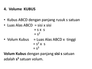 4. Volume KUBUS
• Kubus ABCD dengan panjang rusuk s satuan
• Luas Alas ABCD = sisi x sisi
= s x s
= s2
• Volum Kubus = Luas Alas ABCD x tinggi
= s2 x s
= s3
Volum Kubus dengan panjang sisi s satuan
adalah s3 satuan volum.
 