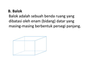 B. Balok
Balok adalah sebuah benda ruang yang
dibatasi oleh enam (bidang) datar yang
masing-masing berbentuk persegi panjang.
 