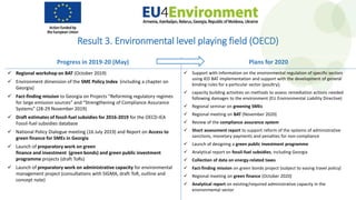 Result 3. Environmental level playing field (OECD)
Progress in 2019-20 (May) Plans for 2020
 Regional workshop on BAT (October 2019)
 Environment dimension of the SME Policy Index (including a chapter on
Georgia)
 Fact-finding mission to Georgia on Projects “Reforming regulatory regimes
for large emission sources” and “Strengthening of Compliance Assurance
Systems” (28-29 November 2019)
 Draft estimates of fossil-fuel subsidies for 2016-2019 for the OECD-IEA
Fossil-fuel subsidies database
 National Policy Dialogue meeting (16 July 2019) and Report on Access to
green finance for SMEs in Georgia
 Launch of preparatory work on green
finance and investment (green bonds) and green public investment
programme projects (draft ToRs)
 Launch of preparatory work on administrative capacity for environmental
management project (consultations with SIGMA, draft ToR, outline and
concept note)
 Support with Information on the environmental regulation of specific sectors
using IED BAT implementation and support with the development of general
binding rules for a particular sector (poultry);
 capacity building activities on methods to assess remediation actions needed
following damages to the environment (EU Environmental Liability Directive)
 Regional seminar on greening SMEs
 Regional meeting on BAT (November 2020)
 Review of the compliance assurance system
 Short assessment report to support reform of the systems of administrative
sanctions, monetary payments and penalties for non-compliance
 Launch of designing a green public investment programme
 Analytical report on fossil-fuel subsidies, including Georgia
 Collection of data on energy-related taxes
 Fact-finding mission on green bonds project (subject to easing travel policy)
 Regional meeting on green finance (October 2020)
 Analytical report on existing/required administrative capacity in the
environmental sector
 