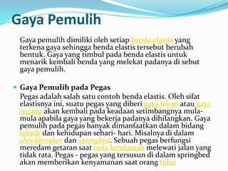 Gaya Pemulih
 Gaya pemulih dimiliki oleh setiap benda elastis yang
 terkena gaya sehingga benda elastis tersebut berubah
 bentuk. Gaya yang timbul pada benda elastis untuk
 menarik kembali benda yang melekat padanya di sebut
 gaya pemulih.

 Gaya Pemulih pada Pegas
 Pegas adalah salah satu contoh benda elastis. Oleh sifat
 elastisnya ini, suatu pegas yang diberi gaya tekan atau gaya
 regang akan kembali pada keadaan setimbangnya mula-
 mula apabila gaya yang bekerja padanya dihilangkan. Gaya
 pemulih pada pegas banyak dimanfaatkan dalam bidang
 teknik dan kehidupan sehari- hari. Misalnya di dalam
 shockbreaker dan springbed. Sebuah pegas berfungsi
 meredam getaran saat roda kendaraan melewati jalan yang
 tidak rata. Pegas - pegas yang tersusun di dalam springbed
 akan memberikan kenyamanan saat orang tidur
 