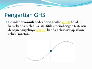 Pengertian GHS
 Gerak harmonik sederhana adalah gerak bolak -
 balik benda melalui suatu titik keseimbangan tertentu
 dengan banyaknya getaran benda dalam setiap sekon
 selalu konstan.
 