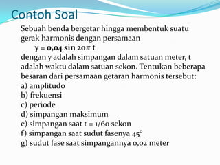 Contoh Soal
 Sebuah benda bergetar hingga membentuk suatu
 gerak harmonis dengan persamaan
      y = 0,04 sin 20π t
 dengan y adalah simpangan dalam satuan meter, t
 adalah waktu dalam satuan sekon. Tentukan beberapa
 besaran dari persamaan getaran harmonis tersebut:
 a) amplitudo
 b) frekuensi
 c) periode
 d) simpangan maksimum
 e) simpangan saat t = 1/60 sekon
 f) simpangan saat sudut fasenya 45°
 g) sudut fase saat simpangannya 0,02 meter
 
