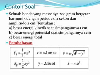 Contoh Soal
 Sebuah benda yang massanya 200 gram bergetar
  harmonik dengan periode 0,2 sekon dan
  amplitudo 2 cm. Tentukan :
  a) besar energi kinetik saat simpangannya 1 cm
  b) besar energi potensial saat simpangannya 1 cm
  c) besar energi total
 Pembahasan
 