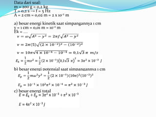 Data dari soal:
m = 200 g = 0,2 kg
T = 0,2 s → f = 5 Hz
A = 2 cm = 0,02 m = 2 x 10-2 m
a) besar energi kinetik saat simpangannya 1 cm
y = 1 cm = 0,01 m = 10-2 m
Ek = ....




b) besar energi potensial saat simpangannya 1 cm




c) besar energi total
 