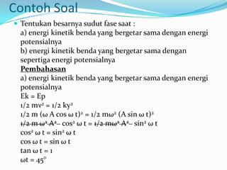 Contoh Soal
 Tentukan besarnya sudut fase saat :
  a) energi kinetik benda yang bergetar sama dengan energi
  potensialnya
  b) energi kinetik benda yang bergetar sama dengan
  sepertiga energi potensialnya
  Pembahasan
  a) energi kinetik benda yang bergetar sama dengan energi
  potensialnya
  Ek = Ep
  1/2 mν2 = 1/2 ky2
  1/2 m (ω A cos ω t)2 = 1/2 mω2 (A sin ω t)2
  1/2 m ω2 A2 cos2 ω t = 1/2 mω2 A2 sin2 ω t
  cos2 ω t = sin2 ω t
  cos ω t = sin ω t
  tan ω t = 1
  ωt = 45°
 