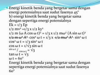  Energi kinetik benda yang bergetar sama dengan
  energi potensialnya saat sudut fasenya 45°
 b) energi kinetik benda yang bergetar sama
 dengan sepertiga energi potensialnya
 Ek = 1/3 Ep
 1/2 mν2 =1/3 x 1/2 ky2
 1/2 m (ω A cos ω t)2 = 1/3 x 1/2 mω2 (A sin ω t)2
 1/2 m ω2 A2 cos2 ω t = 1/3 x 1/2 mω2 A2 sin2 ω t
 cos2 ω t = 1/3 sin2 ω t
 cos ω t = 1/√3 sin ω t
 sin ω t /
           cos ω t = √3
 tan ω t = √3
 ω t = 60°
 Energi kinetik benda yang bergetar sama dengan
 sepertiga energi potensialnya saat sudut fasenya
 60°
 