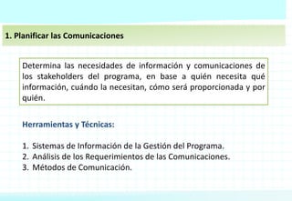 1. Planificar las Comunicaciones
Determina las necesidades de información y comunicaciones de
los stakeholders del programa, en base a quién necesita qué
información, cuándo la necesitan, cómo será proporcionada y por
quién.
Herramientas y Técnicas:
1. Sistemas de Información de la Gestión del Programa.
2. Análisis de los Requerimientos de las Comunicaciones.
3. Métodos de Comunicación.
 