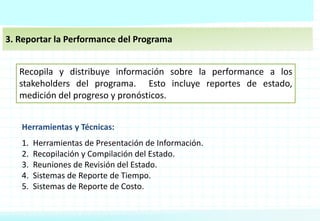 3. Reportar la Performance del Programa
Recopila y distribuye información sobre la performance a los
stakeholders del programa. Esto incluye reportes de estado,
medición del progreso y pronósticos.
Herramientas y Técnicas:
1. Herramientas de Presentación de Información.
2. Recopilación y Compilación del Estado.
3. Reuniones de Revisión del Estado.
4. Sistemas de Reporte de Tiempo.
5. Sistemas de Reporte de Costo.
 