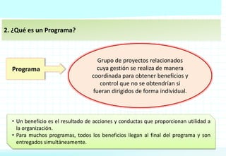 2. ¿Qué es un Programa?
Programa
Grupo de proyectos relacionados
cuya gestión se realiza de manera
coordinada para obtener beneficios y
control que no se obtendrían si
fueran dirigidos de forma individual.
• Un beneficio es el resultado de acciones y conductas que proporcionan utilidad a
la organización.
• Para muchos programas, todos los beneficios llegan al final del programa y son
entregados simultáneamente.
 