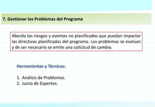 7. Gestionar los Problemas del Programa
Aborda los riesgos y eventos no planificados que puedan impactar
las directivas planificadas del programa. Los problemas se evalúan
y de ser necesario se emite una solicitud de cambio.
Herramientas y Técnicas:
1. Análisis de Problemas.
2. Juicio de Expertos.
 