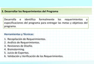 3. Desarrollar los Requerimientos del Programa
Desarrolla e identifica formalmente los requerimientos y
especificaciones del programa para entregar las metas y objetivos del
programa.
Herramientas y Técnicas:
1. Recopilación de Requerimientos.
2. Análisis de Requerimientos.
3. Revisiones de Diseño.
4. Brainstorming.
5. Juicio de Expertos.
6. Validación y Verificación de los Requerimientos.
 