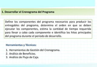 1. Desarrollar el Cronograma del Programa
Define los componentes del programa necesarios para producir los
entregables del programa, determina el orden en que se deben
ejecutar los componentes, estima la cantidad de tiempo requerida
para llevar a cabo cada componente e identifica los hitos principales
del programa durante el periodo de desarrollo.
Herramientas y Técnicas:
1. Herramientas de Gestión del Cronograma.
2. Análisis de Beneficios.
3. Análisis de Flujo de Caja.
 
