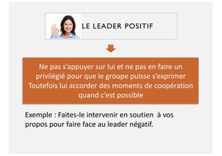 LE LEADER POSITIF
Ne pas s’appuyer sur lui et ne pas en faire un
privilégié pour que le groupe puisse s’exprimer
Toutefois lui accorder des moments de coopération
quand c’est possible
Exemple : Faites-le intervenir en soutien à vos
propos pour faire face au leader négatif.
 