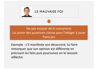 LE MAUVAISE FOI
Ne pas essayer de le convaincre
Lui poser des questions claires pour l’obliger à jouer
franc jeu
Exemple : s’il manifeste son désaccord, lui faire
remarquer que son opinion est différente en
précisant les faits puis poursuivez en le laissant
réfléchir.
 