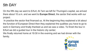 5th DAY
On the fifth day we went to Erfurt; At 7am we left for Thuringia’s capital, we arrived
there about 10 a.m. and we went to Europe Direct, the sector that works with our
project.
In practice the sector that financed us. At the beginning they explained a bit about
the function of European Direct then they explained the qualities you have to go to
work in Germany and finally thanked us and we saw a video. To finish the tour in
Erfurt we did a guided tour in the historic city center;
We finally returned home at 19:30 in the evening and we had dinner with the
family.
 