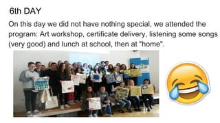 6th DAY
On this day we did not have nothing special, we attended the
program: Art workshop, certificate delivery, listening some songs
(very good) and lunch at school, then at "home".
 