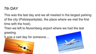7th DAY
This was the last day and we all meeted in the largest parking
of the city (Polizeiparkplatz, the place where we met the first
time with the host).
Then we left to Nuremberg airport where we had the last
greeting.
It was a sad day for someone....
 