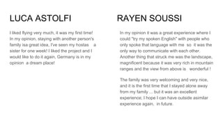 LUCA ASTOLFI RAYEN SOUSSI
I liked flying very much, it was my first time!
In my opinion, staying with another person's
family isa great idea, I've seen my hostas a
sister for one week! I liked the project and I
would like to do it again, Germany is in my
opinion a dream place!
In my opinion it was a great experience where I
could "try my spoken English" with people who
only spoke that language with me so it was the
only way to communicate with each other.
Another thing that struck me was the landscape,
magnificent because it was very rich in mountain
ranges and the view from above is wonderful !
The family was very welcoming and very nice,
and it is the first time that I stayed alone away
from my family ... but it was an excellent
experience; I hope I can have outside asimilar
experience again, in future.
 