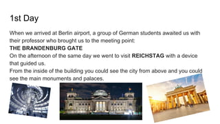 1st Day
When we arrived at Berlin airport, a group of German students awaited us with
their professor who brought us to the meeting point:
THE BRANDENBURG GATE
On the afternoon of the same day we went to visit REICHSTAG with a device
that guided us.
From the inside of the building you could see the city from above and you could
see the main monuments and palaces.
 