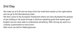 2nd Day
We wake up at 6.30 and we leave from the hotel that hosted us the night before
and we go to the Brandenburg Gate.
We then come to the European Parliament where we have illustrated the phases
of law drafting in all areas through a German speaking guide that spoke good
English and we were able to understand something. After driving we went to a
3-storey supermarket to have lunch.
After lunch we left for Hildburghausen
 