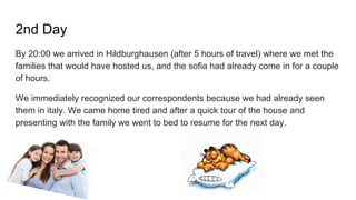 2nd Day
By 20:00 we arrived in Hildburghausen (after 5 hours of travel) where we met the
families that would have hosted us, and the sofia had already come in for a couple
of hours.
We immediately recognized our correspondents because we had already seen
them in italy. We came home tired and after a quick tour of the house and
presenting with the family we went to bed to resume for the next day.
 