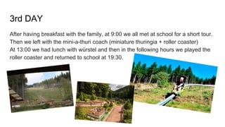 3rd DAY
After having breakfast with the family, at 9:00 we all met at school for a short tour.
Then we left with the mini-a-thuri coach (miniature thuringia + roller coaster)
At 13:00 we had lunch with würstel and then in the following hours we played the
roller coaster and returned to school at 19:30.
 