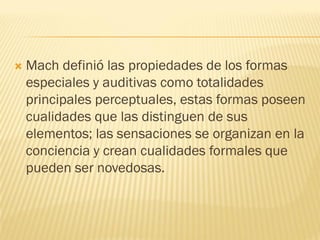  Mach definió las propiedades de los formas
especiales y auditivas como totalidades
principales perceptuales, estas formas poseen
cualidades que las distinguen de sus
elementos; las sensaciones se organizan en la
conciencia y crean cualidades formales que
pueden ser novedosas.
 
