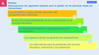 4.
Mineducación
Práctica
Reconozcamos los siguientes aspectos para la gestión de las personas desde las
interacciones
Los momentos o fases del plan de aula y las
configuraciones didácticas
El rol y las responsabilidades de los participantes en el
proceso educativo
La información teórica y conceptual sobre las
interacciones
Los espacios donde se generan las interacciones
Las alternativas para la prestación del servicio
educativo: presencial y no presencial.
 