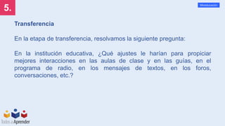 5.
Mineducación
Transferencia
En la etapa de transferencia, resolvamos la siguiente pregunta:
En la institución educativa, ¿Qué ajustes le harían para propiciar
mejores interacciones en las aulas de clase y en las guías, en el
programa de radio, en los mensajes de textos, en los foros,
conversaciones, etc.?
 