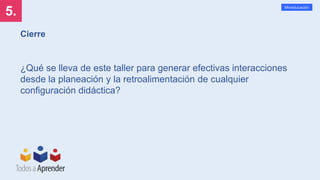 5.
Mineducación
Cierre
¿Qué se lleva de este taller para generar efectivas interacciones
desde la planeación y la retroalimentación de cualquier
configuración didáctica?
 