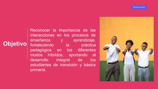 Objetivo
Reconocer la importancia de las
interacciones en los procesos de
y
enseñanza
fortaleciendo
pedagógica
aprendizaje,
la práctica
en los diferentes
modos híbridos,
desarrollo integral de
aportando al
los
estudiantes de transición y básica
primaria.
Mineducación
 