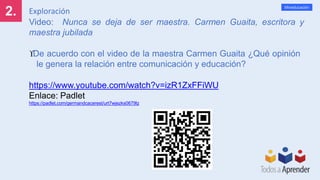 2.
Mineducación
Exploración
Video: Nunca se deja de ser maestra. Carmen Guaita, escritora y
maestra jubilada
De acuerdo con el video de la maestra Carmen Guaita ¿Qué opinión
le genera la relación entre comunicación y educación?
https://www.youtube.com/watch?v=izR1ZxFFiWU
Enlace: Padlet
https://padlet.com/germandcacerest/urt7wjezks0679lz
 