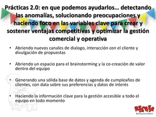 Prácticas 2.0: en que podemos ayudarlos… detectando
    las anomalías, solucionando preocupaciones y
   haciendo foco en las variables clave para crear y
 sostener ventajas competitivas y optimizar la gestión
                  comercial y operativa
 • Abriendo nuevos canales de dialogo, interacción con el cliente y
   divulgación de propuestas

 • Abriendo un espacio para el brainstorming y la co-creación de valor
   dentro del equipo

 • Generando una sólida base de datos y agenda de cumpleaños de
   clientes, con data sobre sus preferencias y datos de interés

 • Haciendo la información clave para la gestión accesible a todo el
   equipo en todo momento
 