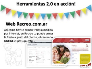 Herramientas 2.0 en acción!


 Web Recreo.com.ar
Así como hoy se arman trajes a medida
por internet, en Recreo se puede armar
la fiesta a gusto del cliente, obteniendo
ONLINE el presupuesto…
 
