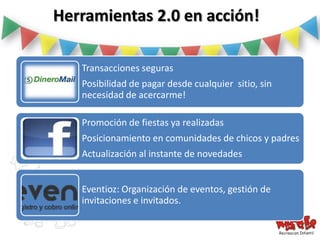 Herramientas 2.0 en acción!

   Transacciones seguras
   Posibilidad de pagar desde cualquier sitio, sin
   necesidad de acercarme!

   Promoción de fiestas ya realizadas
   Posicionamiento en comunidades de chicos y padres
   Actualización al instante de novedades


   Eventioz: Organización de eventos, gestión de
   invitaciones e invitados.
 