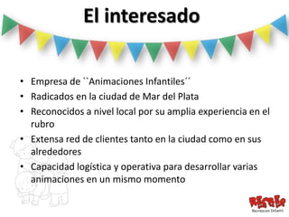 El interesado

• Empresa de ``Animaciones Infantiles´´
• Radicados en la ciudad de Mar del Plata
• Reconocidos a nivel local por su amplia experiencia en el
  rubro
• Extensa red de clientes tanto en la ciudad como en sus
  alrededores
• Capacidad logística y operativa para desarrollar varias
  animaciones en un mismo momento
 